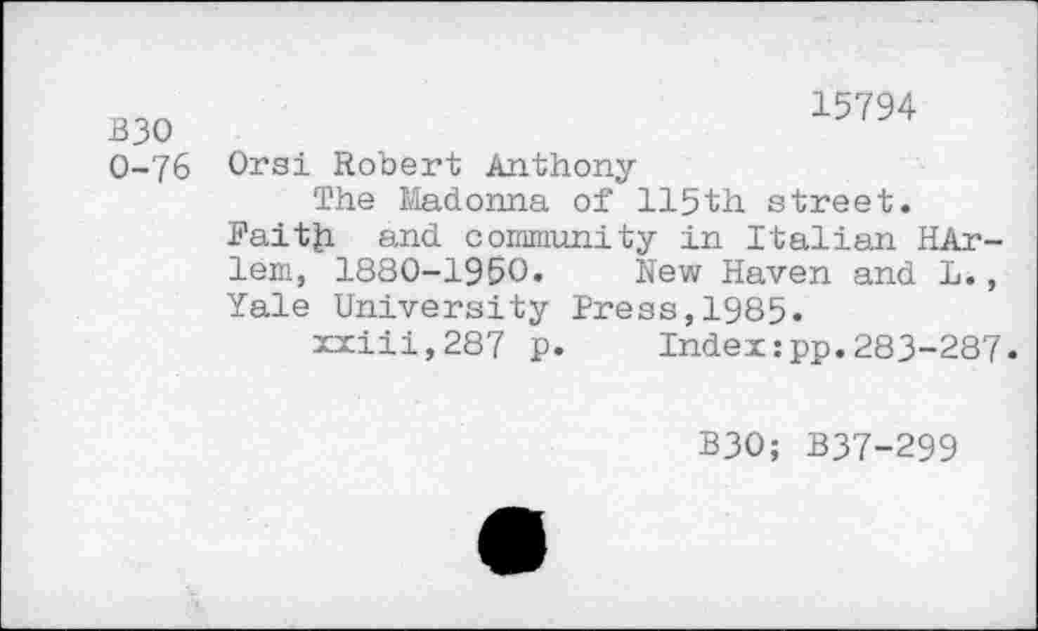 ﻿B30 0-76
15794
Orsi Robert Anthony
The Madonna of 115th street.
Faitfci and community in Italian HAr-lem, 1880-1950. New Haven and L., Yale University Press,1985.
xxiii,287 p. Index:pp.283-287.
B30; B37-299